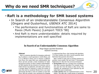 20Copyright©2017 NTT Corp. All Rights Reserved.
• Raft is a methodology for SMR based systems
• In Search of an Understandable Consensus Algorithm
[Ongaro and Ousterhout, USENIX ATC 2014]
• The performance and functionalities of Raft are same to
Paxos (Multi Paxos) [Lamport TOCS ʻ98]
• And Raft is more understandable: details required by
implementations are well specified
Why do we need SMR techniques?
 