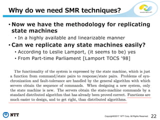 22Copyright©2017 NTT Corp. All Rights Reserved.
• Now we have the methodology for replicating
state machines
• In a highly available and linearizable manner
• Can we replicate any state machines easily?
• According to Leslie Lamport, (it seems to be) yes
• From Part-time Parliament [Lamport TOCS ʻ98]
Why do we need SMR techniques?
 