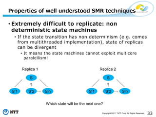 33Copyright©2017 NTT Corp. All Rights Reserved.
• Extremely difficult to replicate: non
deterministic state machines
• If the state transition has non determinism (e.g. comes
from multithreaded implementation), state of replicas
can be divergent
• It means the state machines cannot exploit multicore
paralellism!
Properties of well understood SMR techniques
S
…
?
S’1 S’2 S’n
S
…
?
S’1 S’2 S’n
Replica 1 Replica 2
Which state will be the next one?
 