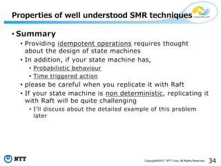 34Copyright©2017 NTT Corp. All Rights Reserved.
• Summary
• Providing idempotent operations requires thought
about the design of state machines
• In addition, if your state machine has,
• Probabilistic behaviour
• Time triggered action
• please be careful when you replicate it with Raft
• If your state machine is non deterministic, replicating it
with Raft will be quite challenging
• Iʼll discuss about the detailed example of this problem
later
Properties of well understood SMR techniques
 