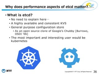 36Copyright©2017 NTT Corp. All Rights Reserved.
• What is etcd?
• No need to explain here…
• A highly available and consistent KVS
• General purpose configuration store
• As an open source clone of Googleʼs Chubby [Burrows,
OSDI ʼ06]
• The most important and interesting user would be
kubernetes
Why does performance aspects of etcd matter?
 