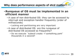 39Copyright©2017 NTT Corp. All Rights Reserved.
• Runqueue of OS must be implemented in an
efficient manner
• A case of non distributed OS: they can be accessed by
interrupt and exception handler frequently (order of
milliseconds)
• Locking and partitioning are very important
• A case of distributed OS: are the runqueue of
distributed OS accessed so frequently?
• Do we execute `kubectl create –f something.yaml`
thousands in a second?
Why does performance aspects of etcd matter?
 