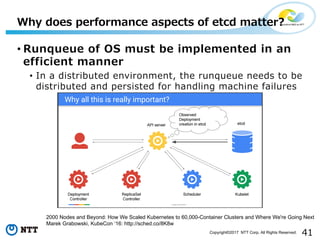 41Copyright©2017 NTT Corp. All Rights Reserved.
• Runqueue of OS must be implemented in an
efficient manner
• In a distributed environment, the runqueue needs to be
distributed and persisted for handling machine failures
Why does performance aspects of etcd matter?
2000 Nodes and Beyond: How We Scaled Kubernetes to 60,000-Container Clusters and Where We're Going Next
Marek Grabowski, KubeCon ‘16: http://sched.co/8K8w
 