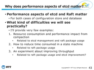 43Copyright©2017 NTT Corp. All Rights Reserved.
• Performance aspects of etcd and Raft matter
• For both cases of configuration store and database
• What kind of difficulties we will see
practically?
• Iʼll provide very few examples:
1. Resource consumption and performance impact from
compaction
• Related to etcd management and raft package usage
2. How to reduce time consumed in a state machine
• Related to raft package usage
3. An experiment about improving throughput
• Related to raft package usage and etcd improvement?
Why does performance aspects of etcd matter?
 
