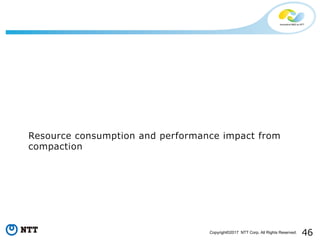 46Copyright©2017 NTT Corp. All Rights Reserved.
Resource consumption and performance impact from
compaction
 