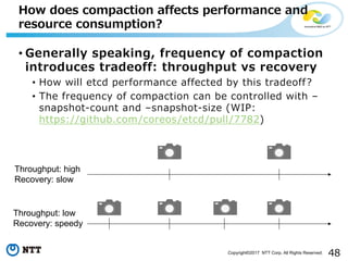 48Copyright©2017 NTT Corp. All Rights Reserved.
• Generally speaking, frequency of compaction
introduces tradeoff: throughput vs recovery
• How will etcd performance affected by this tradeoff?
• The frequency of compaction can be controlled with –
snapshot-count and –snapshot-size (WIP:
https://github.com/coreos/etcd/pull/7782)
How does compaction affects performance and
resource consumption?
Throughput: high
Recovery: slow
Throughput: low
Recovery: speedy
 