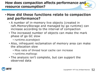 52Copyright©2017 NTT Corp. All Rights Reserved.
• How did these functions relate to compaction
and performance?
• A number of in-memory live objects (created in
raft.MemoryStorage and managed by go runtime) can
increase according to the interval of compaction
• The increased number of objects can make the mark
phase of go GC slow
• runtime.scanobject
• Also, infrequent reclamation of memory area can make
the allocation slow
• Miss ratio of thread local cache can increase
• runtime.mallocgc
• The analysis isnʼt complete, but can support the
observed data
How does compaction affects performance and
resource consumption?
 