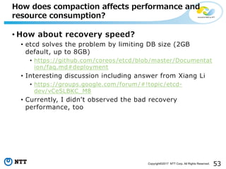53Copyright©2017 NTT Corp. All Rights Reserved.
• How about recovery speed?
• etcd solves the problem by limiting DB size (2GB
default, up to 8GB)
• https://github.com/coreos/etcd/blob/master/Documentat
ion/faq.md#deployment
• Interesting discussion including answer from Xiang Li
• https://groups.google.com/forum/#!topic /etcd-
dev/vCeSLBKC_M8
• Currently, I didnʼt observed the bad recovery
performance, too
How does compaction affects performance and
resource consumption?
 