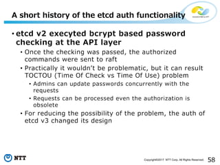 58Copyright©2017 NTT Corp. All Rights Reserved.
• etcd v2 execyted bcrypt based password
checking at the API layer
• Once the checking was passed, the authorized
commands were sent to raft
• Practically it wouldnʼt be problematic, but it can result
TOCTOU (Time Of Check vs Time Of Use) problem
• Admins can update passwords concurrently with the
requests
• Requests can be processed even the authorization is
obsolete
• For reducing the possibility of the problem, the auth of
etcd v3 changed its design
A short history of the etcd auth functionality
 