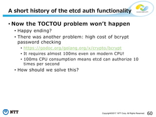 60Copyright©2017 NTT Corp. All Rights Reserved.
• Now the TOCTOU problem wonʼt happen
• Happy ending?
• There was another problem: high cost of bcrypt
password checking
• https://godoc.org/golang.org/x/crypto/bcrypt
• It requires almost 100ms even on modern CPU!
• 100ms CPU consumption means etcd can authorize 10
times per second
• How should we solve this?
A short history of the etcd auth functionality
 