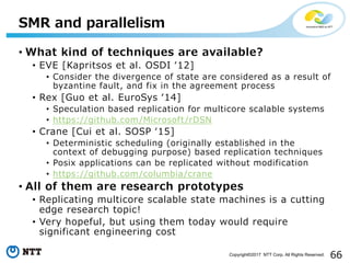 66Copyright©2017 NTT Corp. All Rights Reserved.
• What kind of techniques are available?
• EVE [Kapritsos et al. OSDI ʻ12]
• Consider the divergence of state are considered as a result of
byzantine fault, and fix in the agreement process
• Rex [Guo et al. EuroSys ʻ14]
• Speculation based replication for multicore scalable systems
• https://github.com/Microsoft/rDSN
• Crane [Cui et al. SOSP ʻ15]
• Deterministic scheduling (originally established in the
context of debugging purpose) based replication techniques
• Posix applications can be replicated without modification
• https://github.com/columbia/crane
• All of them are research prototypes
• Replicating multicore scalable state machines is a cutting
edge research topic!
• Very hopeful, but using them today would require
significant engineering cost
SMR and parallelism
 