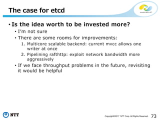 73Copyright©2017 NTT Corp. All Rights Reserved.
• Is the idea worth to be invested more?
• Iʼm not sure
• There are some rooms for improvements:
1. Multicore scalable backend: current mvcc allows one
writer at once
2. Pipelining rafthttp: exploit network bandwidth more
aggressively
• If we face throughput problems in the future, revisiting
it would be helpful
The case for etcd
 