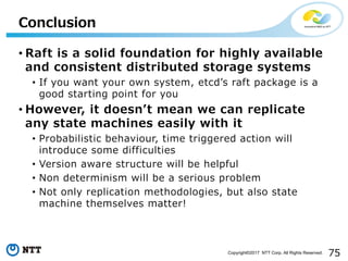 75Copyright©2017 NTT Corp. All Rights Reserved.
• Raft is a solid foundation for highly available
and consistent distributed storage systems
• If you want your own system, etcdʼs raft package is a
good starting point for you
• However, it doesnʼt mean we can replicate
any state machines easily with it
• Probabilistic behaviour, time triggered action will
introduce some difficulties
• Version aware structure will be helpful
• Non determinism will be a serious problem
• Not only replication methodologies, but also state
machine themselves matter!
Conclusion
 