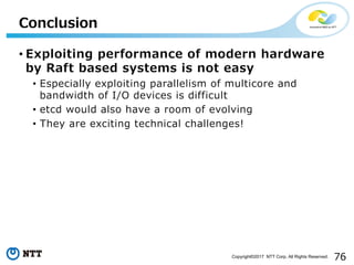 76Copyright©2017 NTT Corp. All Rights Reserved.
• Exploiting performance of modern hardware
by Raft based systems is not easy
• Especially exploiting parallelism of multicore and
bandwidth of I/O devices is difficult
• etcd would also have a room of evolving
• They are exciting technical challenges!
Conclusion
 