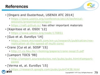 79Copyright©2017 NTT Corp. All Rights Reserved.
• [Ongaro and Ousterhout, USENIX ATC 2014]
• https://www.usenix.org/conference/atc14/technical-
sessions/presentation/ongaro
• https://raft.github.io/ has other important materials
• [Kapritsos et al. OSDI ʻ12]
• https://www.usenix.org/node/170851
• [Guo et al. EuroSys ʻ14]
• https://www.microsoft.com/en-us/research/publication/rex-
replication-at-the-speed-of-multi-core/
• Crane [Cui et al. SOSP ʻ15]
• http://i.cs.hku.hk/~heming/papers/crane-sosp15.pdf
• [Lamport TOCS ʻ98]
• http://lamport.azurewebsites.net/pubs/pubs.html#lamport-
paxos
• [Verma et, al. EuroSys ʼ15]
• https://research.google.com/pubs/pub43438.html
References
 