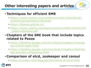 80Copyright©2017 NTT Corp. All Rights Reserved.
• Techniques for efficient SMR
• https://www.usenix.org/conference/atc13/technical-
sessions/presentation/bessani
• https://fpaxos.github.io/
• https://www.usenix.org/legacy/events/nsdi11/tech/full
_papers/Bolosky.pdf
• Chapters of the SRE book that include topics
related to Paxos
• https://landing.google.com/sre/book/chapters/managi
ng-critical-state.html
• https://landing.google.com/sre/book/chapters/distribu
ted-periodic-scheduling.html
• Comparison of etcd, zookeeper and consul
• https://coreos.com/blog/performance-of-etcd.html
Other interesting papers and articles
 