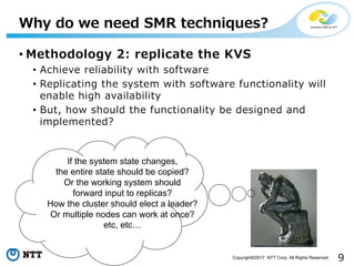 9Copyright©2017 NTT Corp. All Rights Reserved.
• Methodology 2: replicate the KVS
• Achieve reliability with software
• Replicating the system with software functionality will
enable high availability
• But, how should the functionality be designed and
implemented?
Why do we need SMR techniques?
If the system state changes,
the entire state should be copied?
Or the working system should
forward input to replicas?
How the cluster should elect a leader?
Or multiple nodes can work at once?
etc, etc…
 