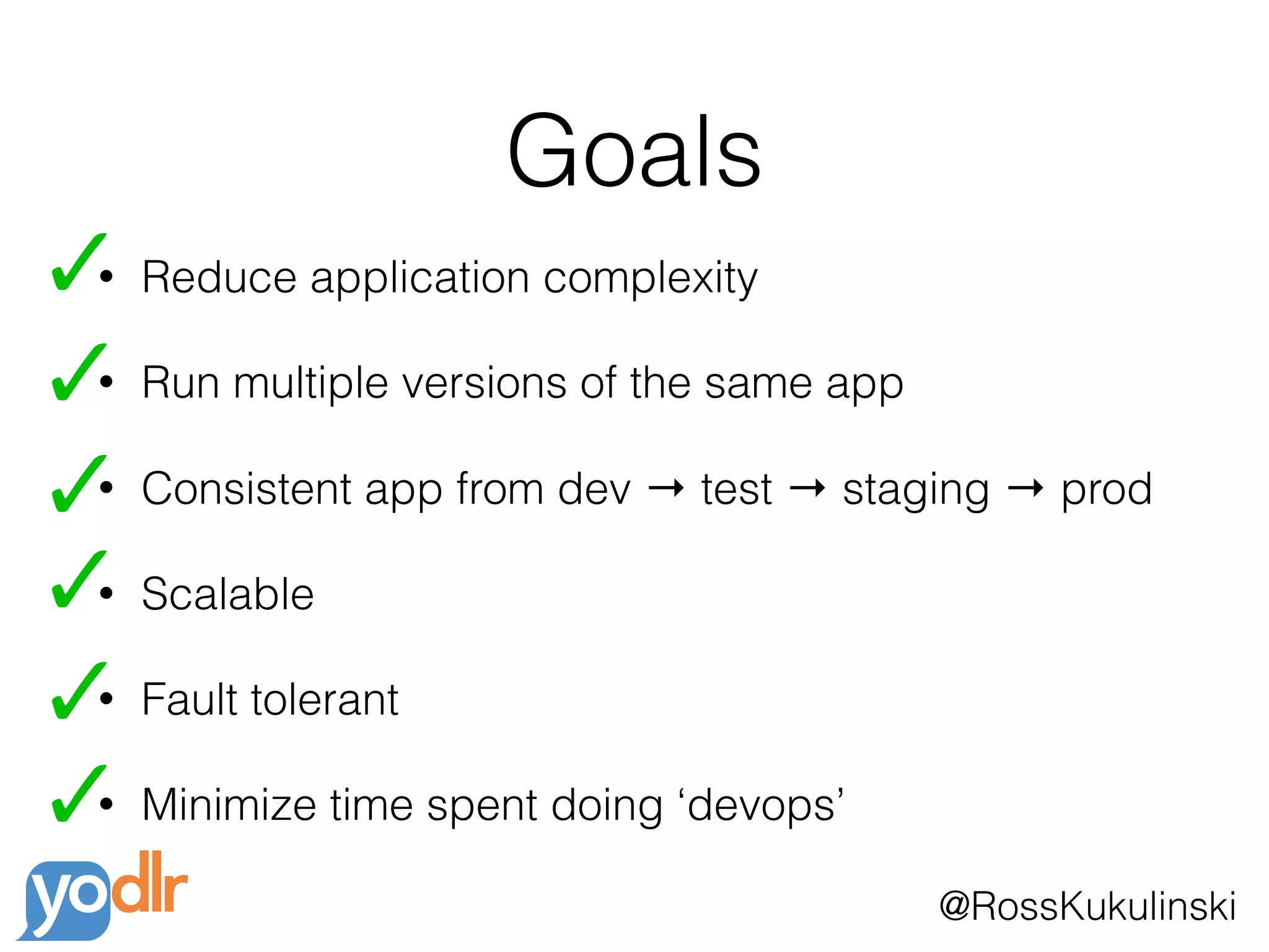 @RossKukulinski
Goals
• Reduce application complexity
• Run multiple versions of the same app
• Consistent app from dev → test → staging → prod
• Scalable
• Fault tolerant
• Minimize time spent doing ‘devops’
 