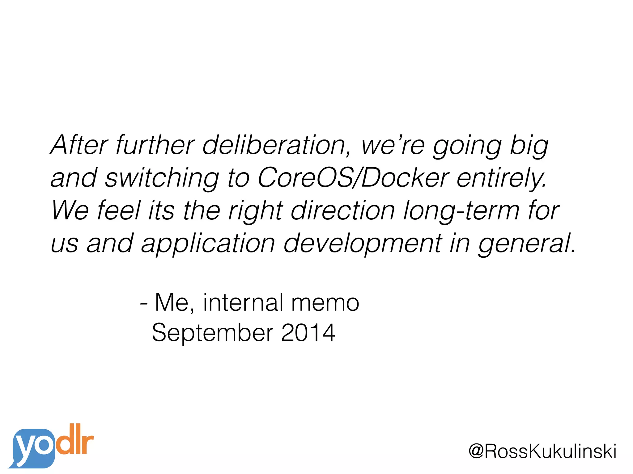 @RossKukulinski
After further deliberation, we’re going big
and switching to CoreOS/Docker entirely.
We feel its the right direction long-term for
us and application development in general.
- Me, internal memo 
September 2014
 