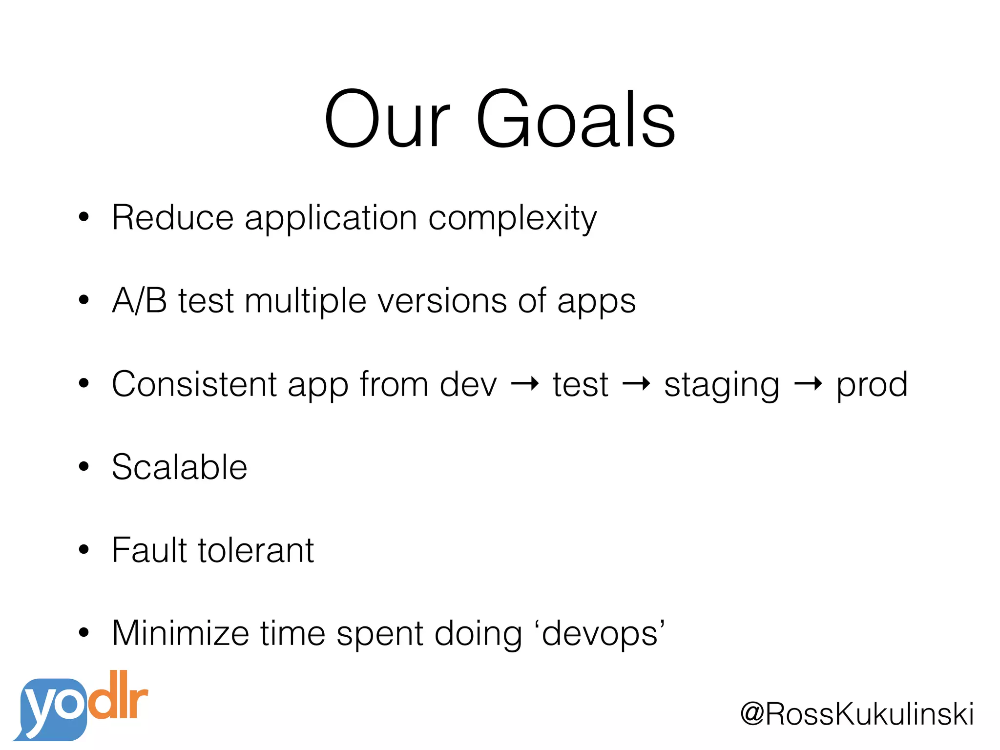 @RossKukulinski
Our Goals
• Reduce application complexity
• A/B test multiple versions of apps
• Consistent app from dev → test → staging → prod
• Scalable
• Fault tolerant
• Minimize time spent doing ‘devops’
 