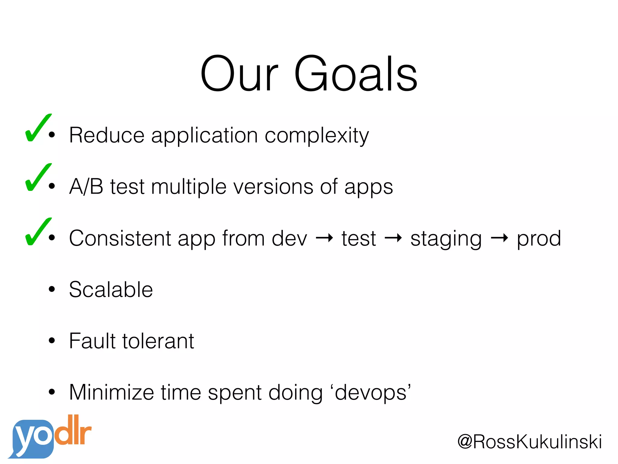 @RossKukulinski
Our Goals
• Reduce application complexity
• A/B test multiple versions of apps
• Consistent app from dev → test → staging → prod
• Scalable
• Fault tolerant
• Minimize time spent doing ‘devops’
 