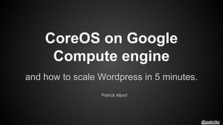 CoreOS on Google
Compute engine
and how to scale Wordpress in 5 minutes.
Patrick Aljord

@patcito

 