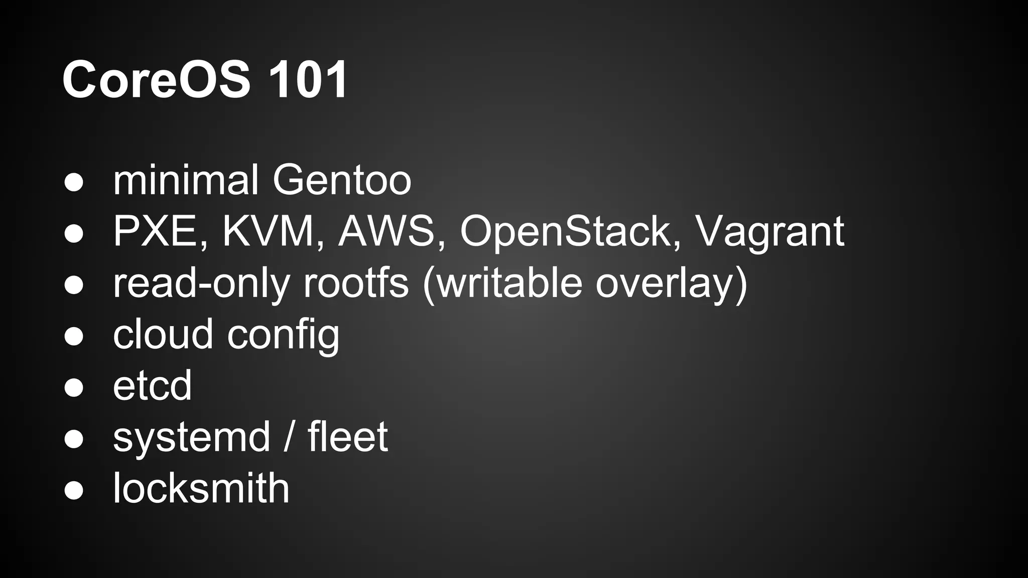 CoreOS 101
● minimal Gentoo
● PXE, KVM, AWS, OpenStack, Vagrant
● read-only rootfs (writable overlay)
● cloud config
● etcd
● systemd / fleet
● locksmith
 