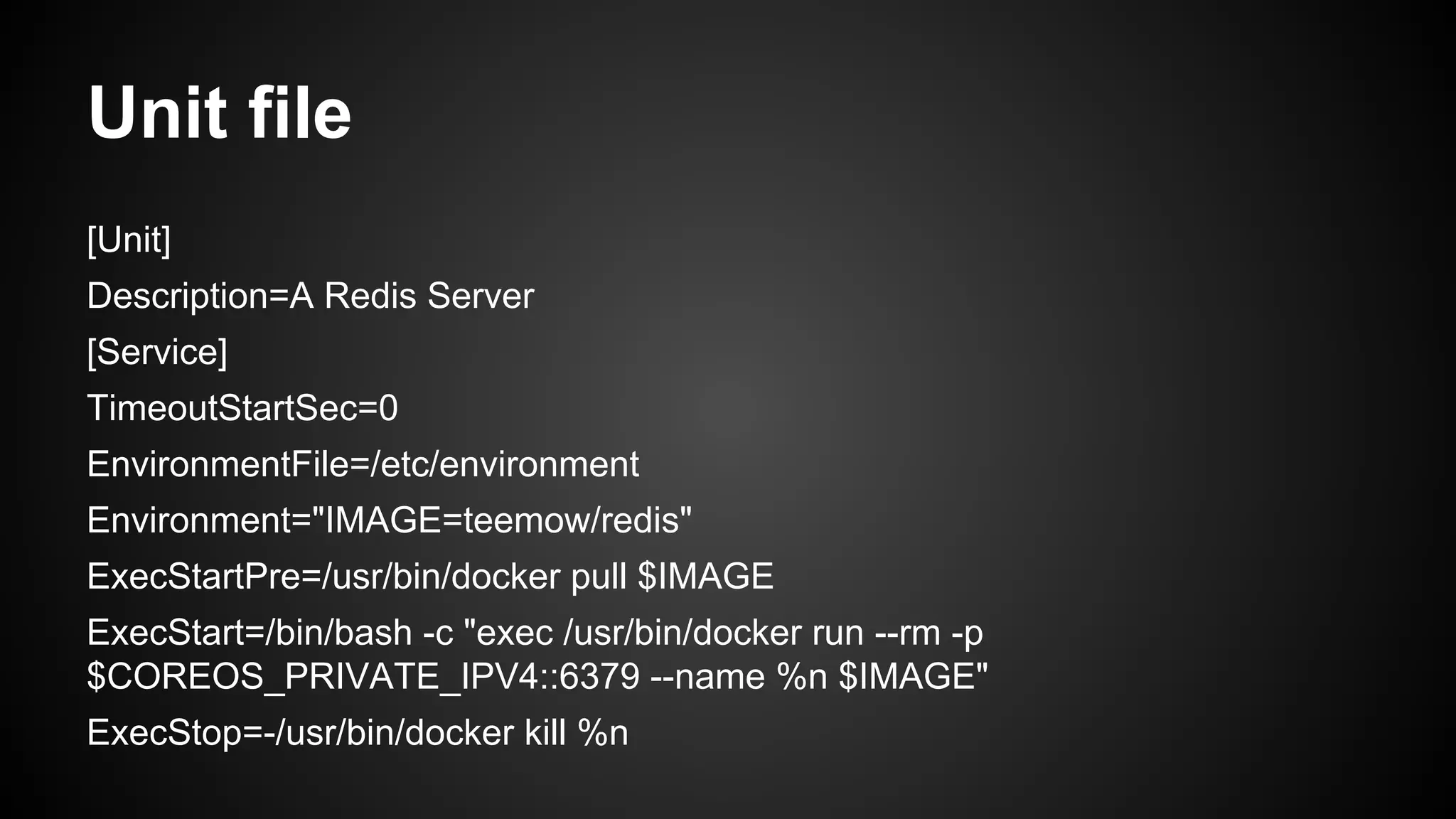 Unit file
[Unit]
Description=A Redis Server
[Service]
TimeoutStartSec=0
EnvironmentFile=/etc/environment
Environment="IMAGE=teemow/redis"
ExecStartPre=/usr/bin/docker pull $IMAGE
ExecStart=/bin/bash -c "exec /usr/bin/docker run --rm -p
$COREOS_PRIVATE_IPV4::6379 --name %n $IMAGE"
ExecStop=-/usr/bin/docker kill %n
 