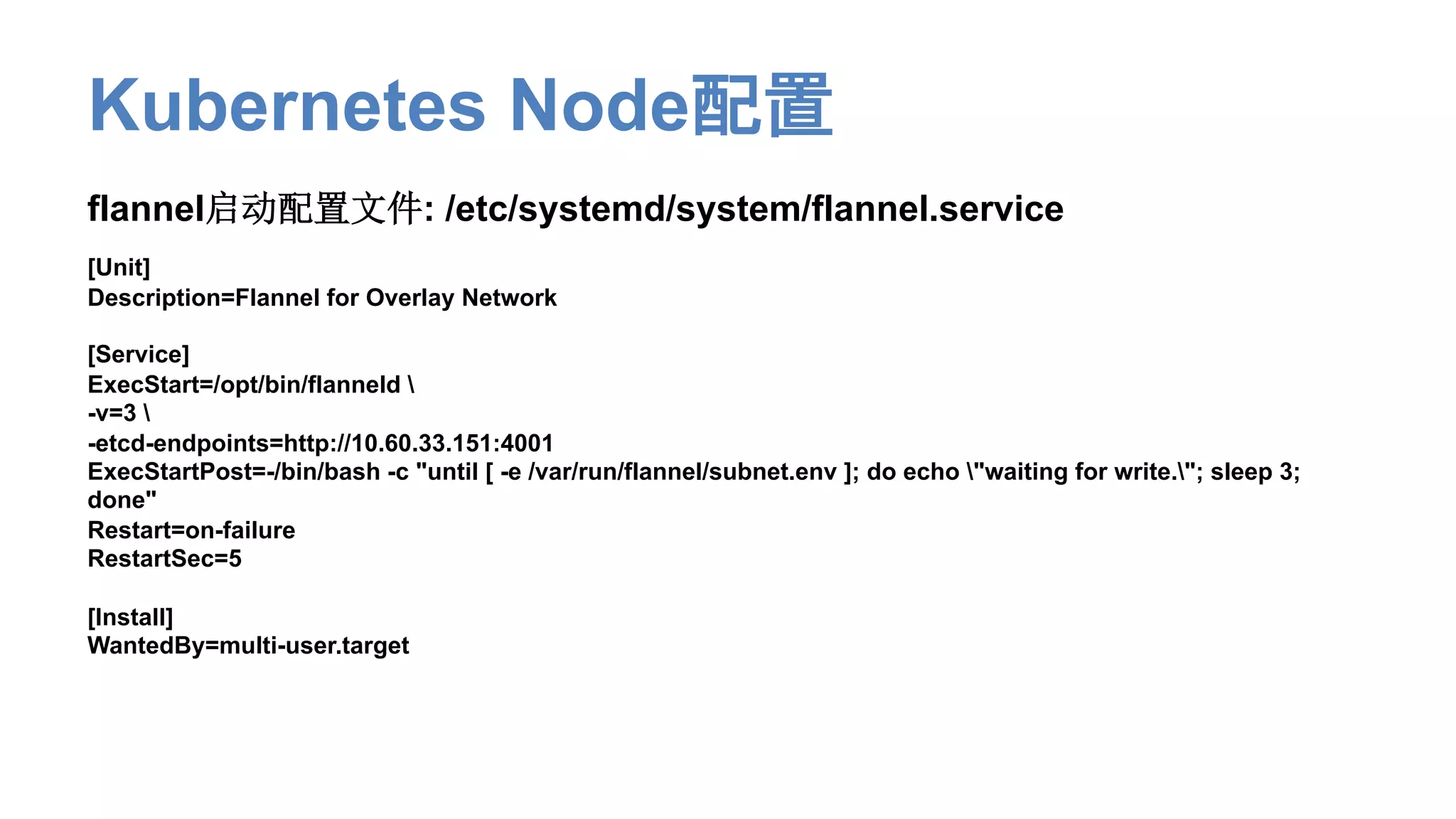 Kubernetes Node配置
flannel启动配置文件: /etc/systemd/system/flannel.service
[Unit]
Description=Flannel for Overlay Network
[Service]
ExecStart=/opt/bin/flanneld 
-v=3 
-etcd-endpoints=http://10.60.33.151:4001
ExecStartPost=-/bin/bash -c "until [ -e /var/run/flannel/subnet.env ]; do echo "waiting for write."; sleep 3;
done"
Restart=on-failure
RestartSec=5
[Install]
WantedBy=multi-user.target
 