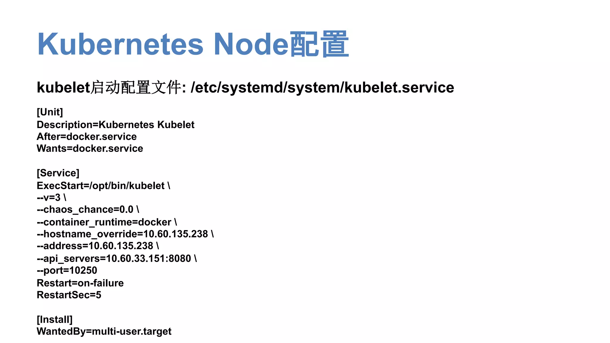 Kubernetes Node配置
kubelet启动配置文件: /etc/systemd/system/kubelet.service
[Unit]
Description=Kubernetes Kubelet
After=docker.service
Wants=docker.service
[Service]
ExecStart=/opt/bin/kubelet 
--v=3 
--chaos_chance=0.0 
--container_runtime=docker 
--hostname_override=10.60.135.238 
--address=10.60.135.238 
--api_servers=10.60.33.151:8080 
--port=10250
Restart=on-failure
RestartSec=5
[Install]
WantedBy=multi-user.target
 