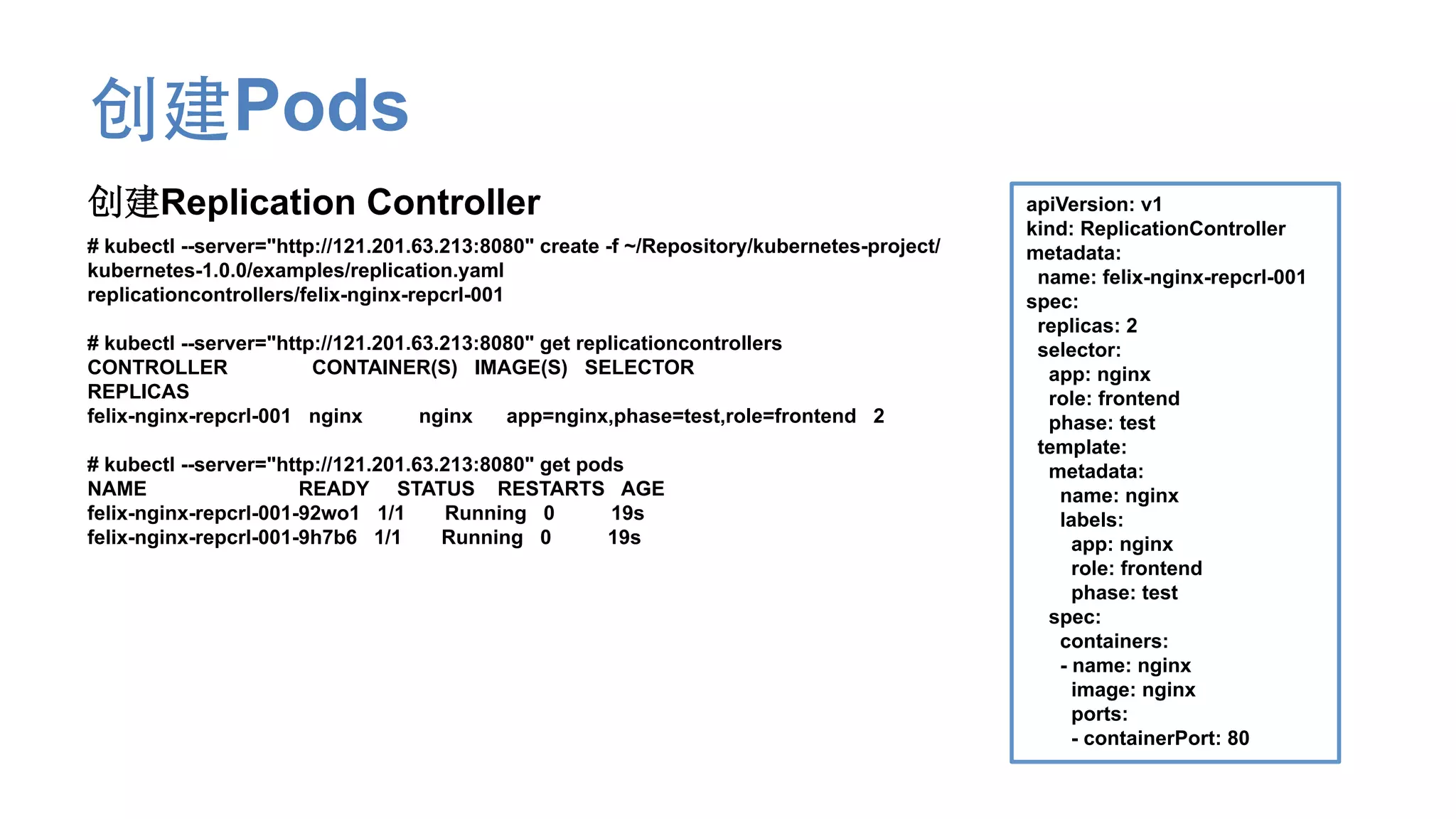创建Pods
创建Replication Controller
# kubectl --server="http://121.201.63.213:8080" create -f ~/Repository/kubernetes-project/
kubernetes-1.0.0/examples/replication.yaml
replicationcontrollers/felix-nginx-repcrl-001
# kubectl --server="http://121.201.63.213:8080" get replicationcontrollers
CONTROLLER CONTAINER(S) IMAGE(S) SELECTOR
REPLICAS
felix-nginx-repcrl-001 nginx nginx app=nginx,phase=test,role=frontend 2
# kubectl --server="http://121.201.63.213:8080" get pods
NAME READY STATUS RESTARTS AGE
felix-nginx-repcrl-001-92wo1 1/1 Running 0 19s
felix-nginx-repcrl-001-9h7b6 1/1 Running 0 19s
apiVersion: v1
kind: ReplicationController
metadata:
name: felix-nginx-repcrl-001
spec:
replicas: 2
selector:
app: nginx
role: frontend
phase: test
template:
metadata:
name: nginx
labels:
app: nginx
role: frontend
phase: test
spec:
containers:
- name: nginx
image: nginx
ports:
- containerPort: 80
 
