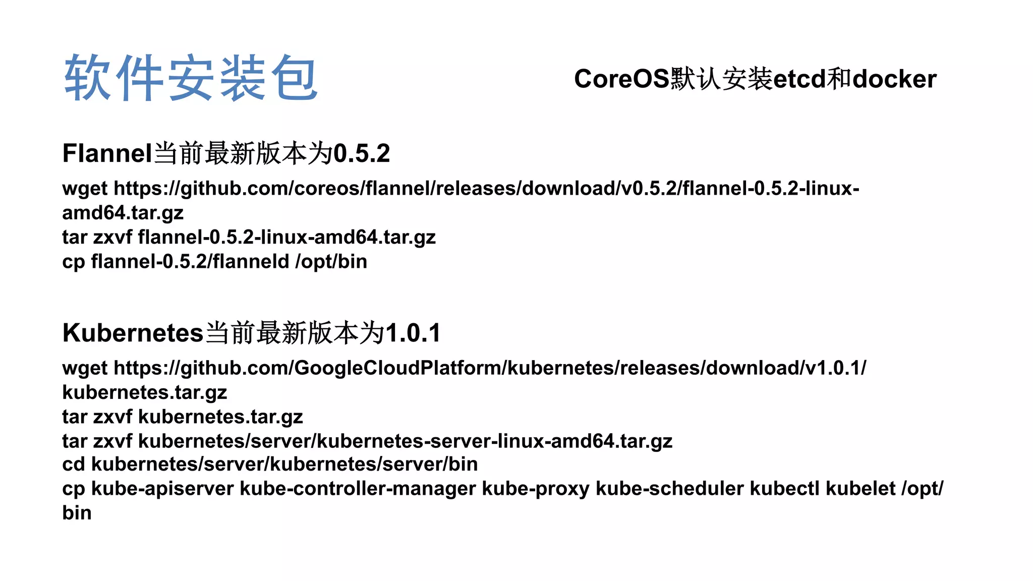 软件安装包 CoreOS默认安装etcd和docker
Flannel当前最新版本为0.5.2
wget https://github.com/coreos/flannel/releases/download/v0.5.2/flannel-0.5.2-linux-
amd64.tar.gz
tar zxvf flannel-0.5.2-linux-amd64.tar.gz
cp flannel-0.5.2/flanneld /opt/bin
Kubernetes当前最新版本为1.0.1
wget https://github.com/GoogleCloudPlatform/kubernetes/releases/download/v1.0.1/
kubernetes.tar.gz
tar zxvf kubernetes.tar.gz
tar zxvf kubernetes/server/kubernetes-server-linux-amd64.tar.gz
cd kubernetes/server/kubernetes/server/bin
cp kube-apiserver kube-controller-manager kube-proxy kube-scheduler kubectl kubelet /opt/
bin
 