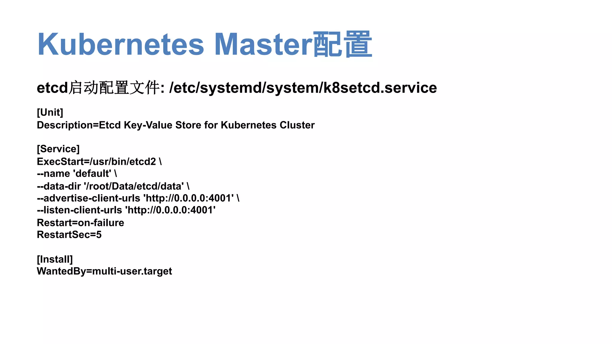 Kubernetes Master配置
etcd启动配置文件: /etc/systemd/system/k8setcd.service
[Unit]
Description=Etcd Key-Value Store for Kubernetes Cluster
[Service]
ExecStart=/usr/bin/etcd2 
--name 'default' 
--data-dir '/root/Data/etcd/data' 
--advertise-client-urls 'http://0.0.0.0:4001' 
--listen-client-urls 'http://0.0.0.0:4001'
Restart=on-failure
RestartSec=5
[Install]
WantedBy=multi-user.target
 