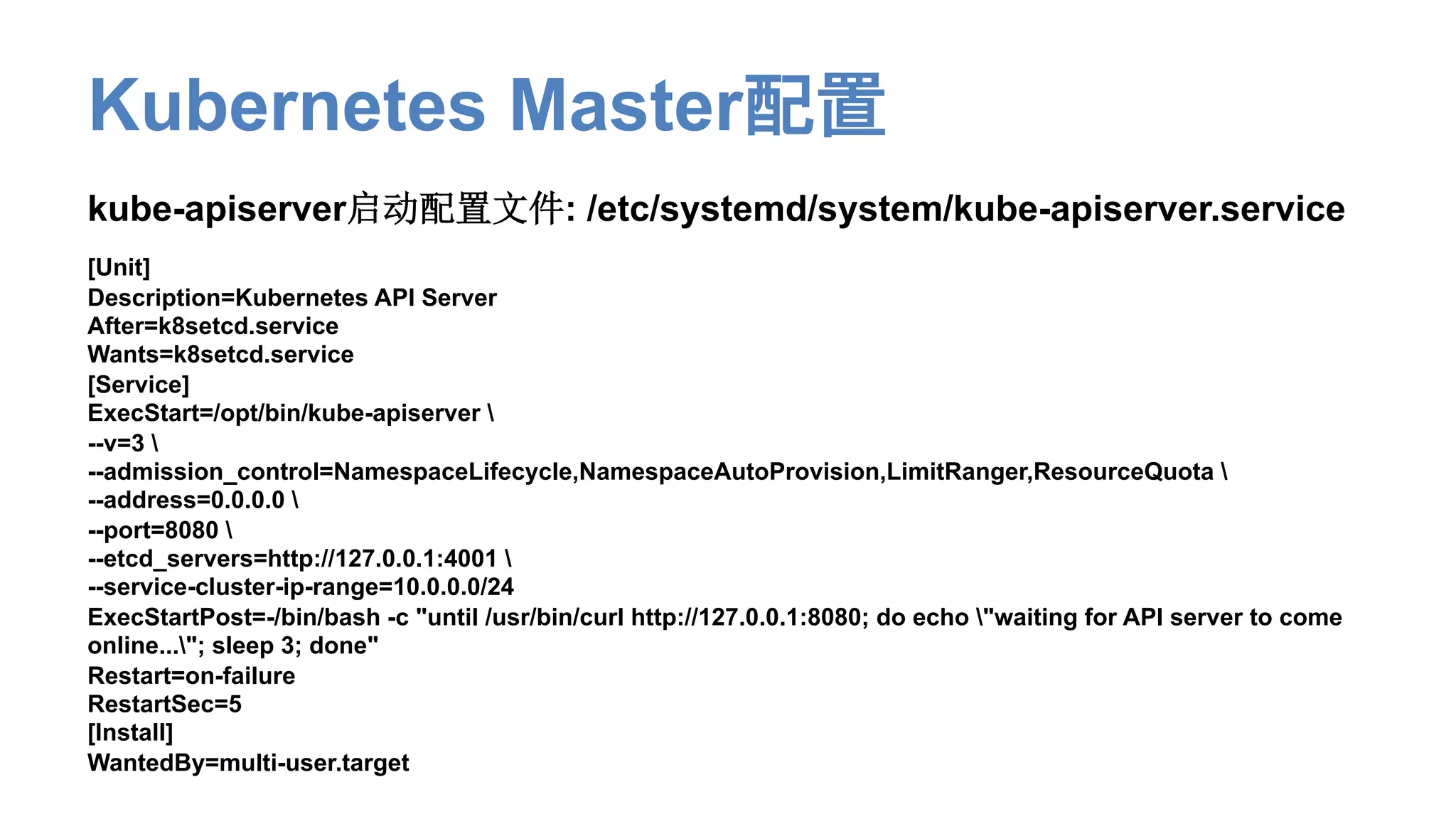 Kubernetes Master配置
kube-apiserver启动配置文件: /etc/systemd/system/kube-apiserver.service
[Unit]
Description=Kubernetes API Server
After=k8setcd.service
Wants=k8setcd.service
[Service]
ExecStart=/opt/bin/kube-apiserver 
--v=3 
--admission_control=NamespaceLifecycle,NamespaceAutoProvision,LimitRanger,ResourceQuota 
--address=0.0.0.0 
--port=8080 
--etcd_servers=http://127.0.0.1:4001 
--service-cluster-ip-range=10.0.0.0/24
ExecStartPost=-/bin/bash -c "until /usr/bin/curl http://127.0.0.1:8080; do echo "waiting for API server to come
online..."; sleep 3; done"
Restart=on-failure
RestartSec=5
[Install]
WantedBy=multi-user.target
 