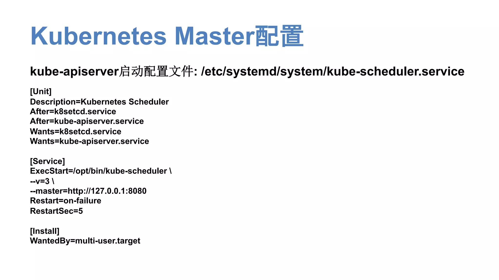 Kubernetes Master配置
kube-apiserver启动配置文件: /etc/systemd/system/kube-scheduler.service
[Unit]
Description=Kubernetes Scheduler
After=k8setcd.service
After=kube-apiserver.service
Wants=k8setcd.service
Wants=kube-apiserver.service
[Service]
ExecStart=/opt/bin/kube-scheduler 
--v=3 
--master=http://127.0.0.1:8080
Restart=on-failure
RestartSec=5
[Install]
WantedBy=multi-user.target
 