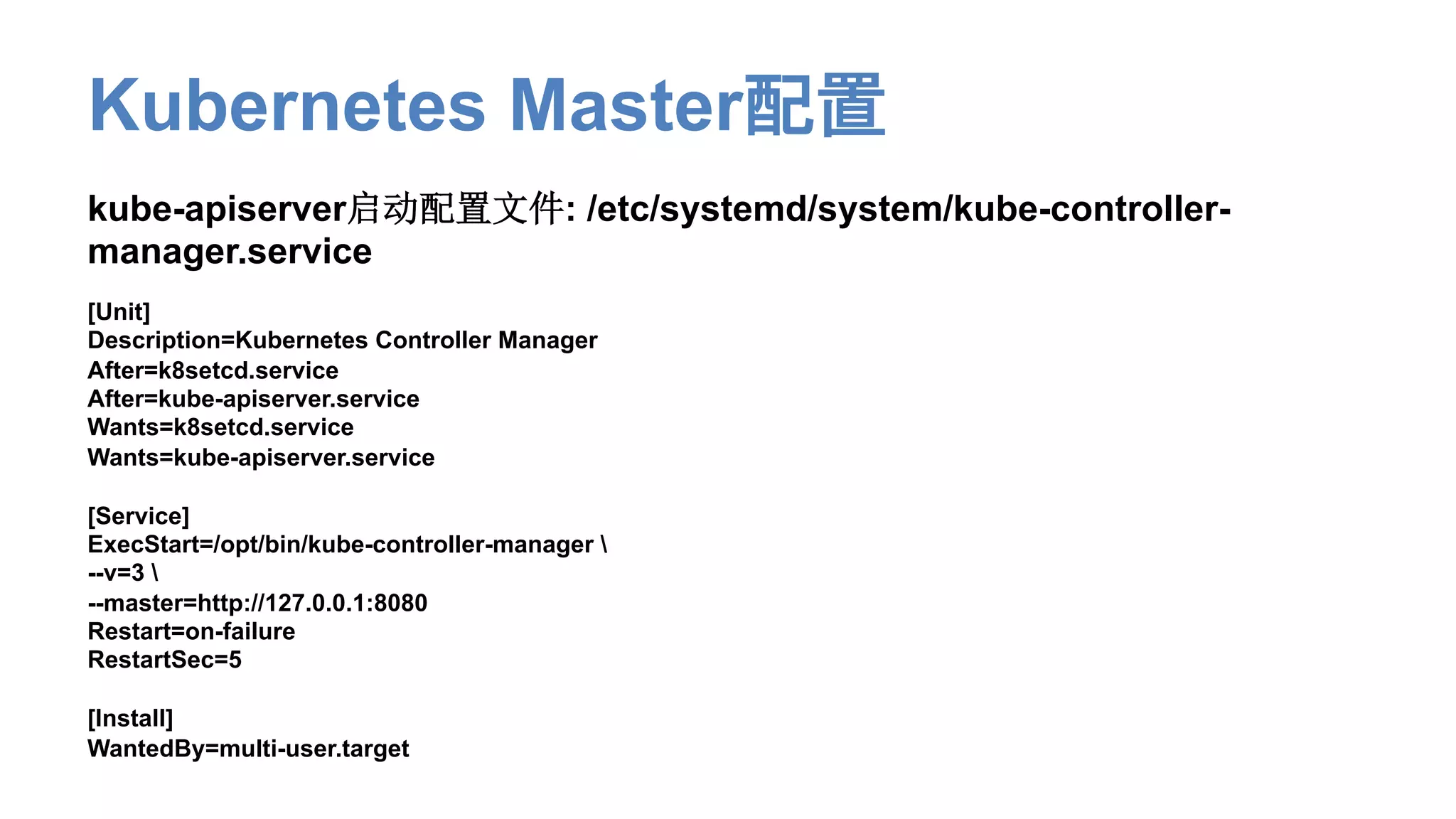 Kubernetes Master配置
kube-apiserver启动配置文件: /etc/systemd/system/kube-controller-
manager.service
[Unit]
Description=Kubernetes Controller Manager
After=k8setcd.service
After=kube-apiserver.service
Wants=k8setcd.service
Wants=kube-apiserver.service
[Service]
ExecStart=/opt/bin/kube-controller-manager 
--v=3 
--master=http://127.0.0.1:8080
Restart=on-failure
RestartSec=5
[Install]
WantedBy=multi-user.target
 