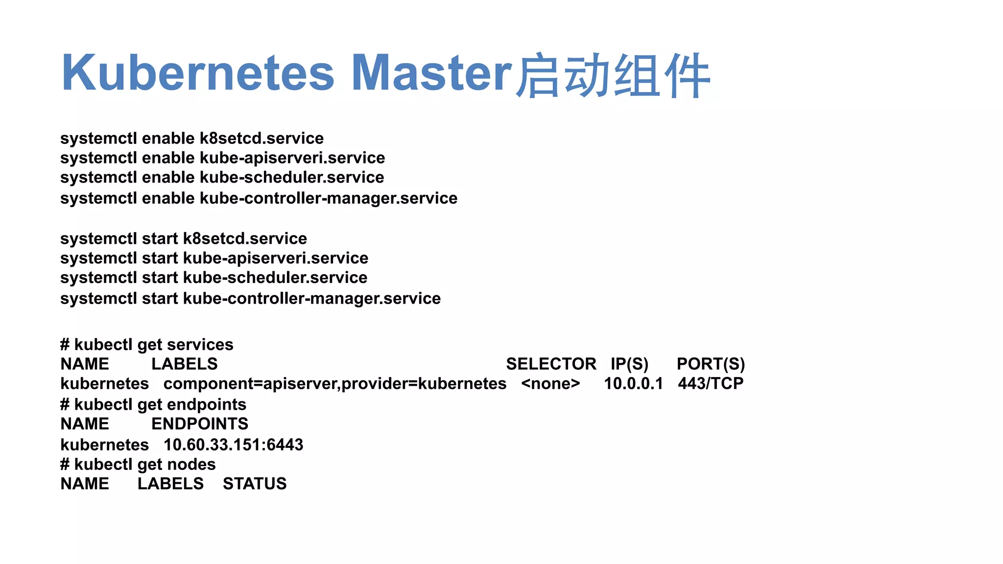 Kubernetes Master启动组件
systemctl enable k8setcd.service
systemctl enable kube-apiserveri.service
systemctl enable kube-scheduler.service
systemctl enable kube-controller-manager.service
systemctl start k8setcd.service
systemctl start kube-apiserveri.service
systemctl start kube-scheduler.service
systemctl start kube-controller-manager.service
# kubectl get services
NAME LABELS SELECTOR IP(S) PORT(S)
kubernetes component=apiserver,provider=kubernetes <none> 10.0.0.1 443/TCP
# kubectl get endpoints
NAME ENDPOINTS
kubernetes 10.60.33.151:6443
# kubectl get nodes
NAME LABELS STATUS
 