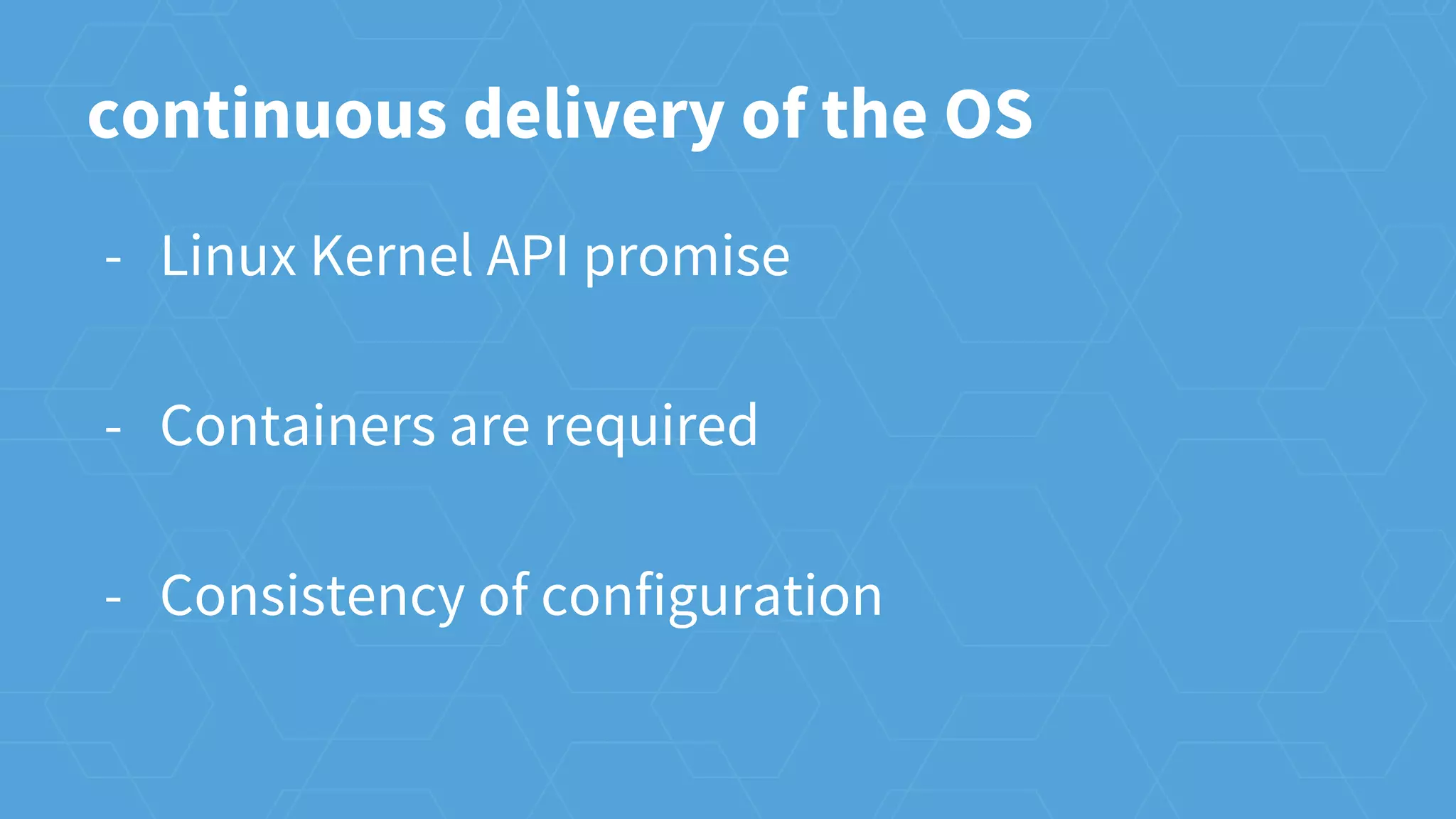 continuous delivery of the OS
- Linux Kernel API promise
- Containers are required
- Consistency of configuration
 