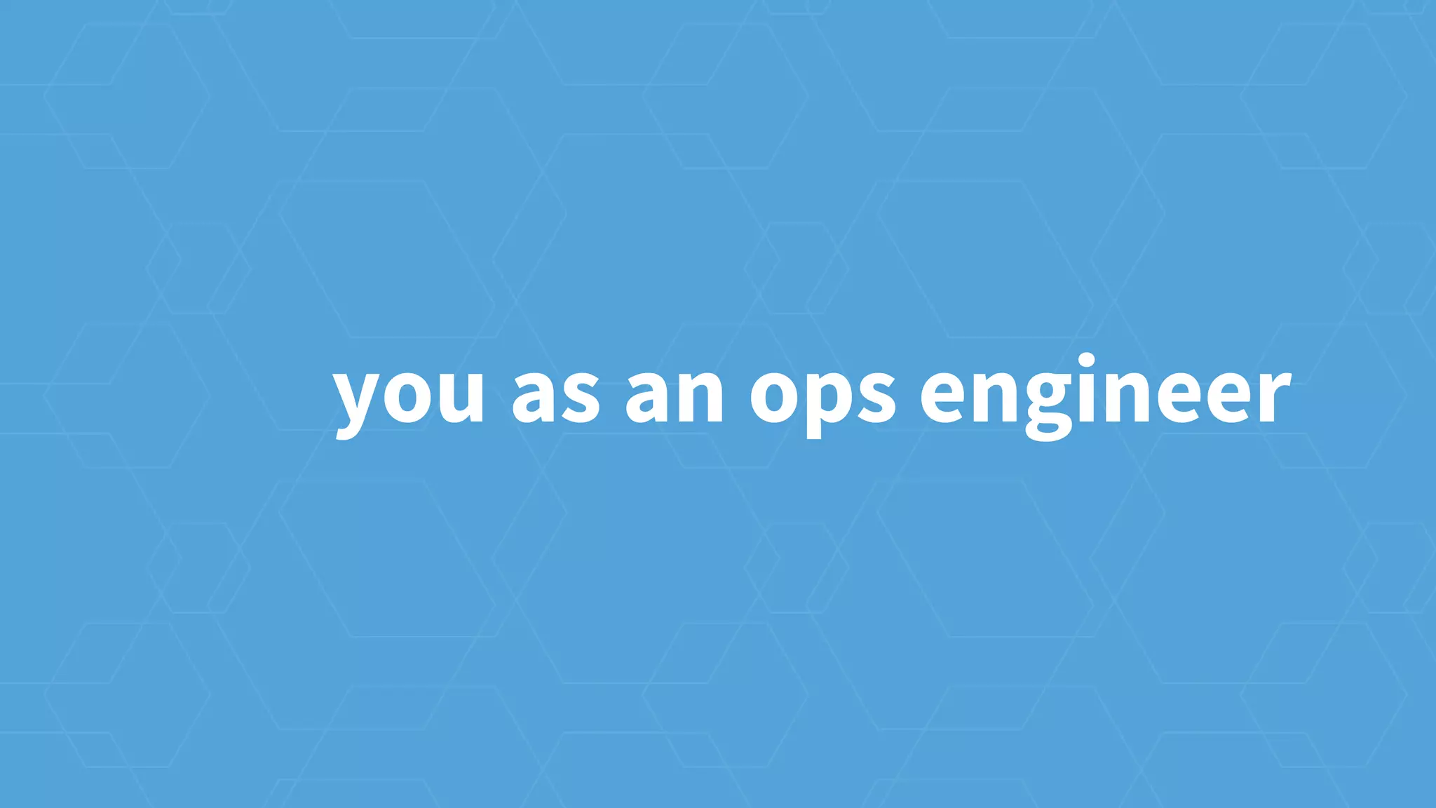 you as an ops engineer
 