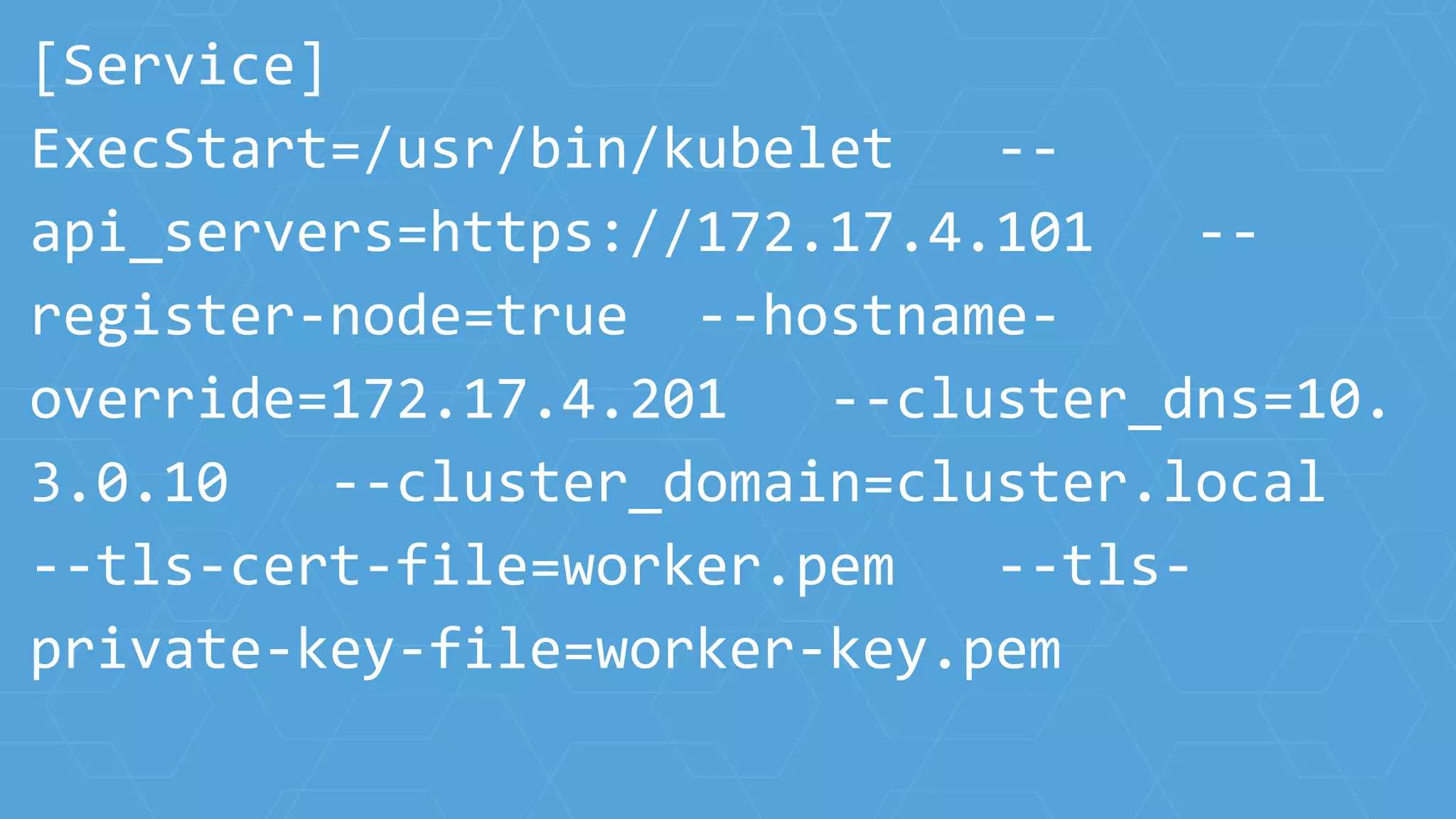 [Service]
ExecStart=/usr/bin/kubelet --
api_servers=https://172.17.4.101 --
register-node=true --hostname-
override=172.17.4.201 --cluster_dns=10.
3.0.10 --cluster_domain=cluster.local
--tls-cert-file=worker.pem --tls-
private-key-file=worker-key.pem
 