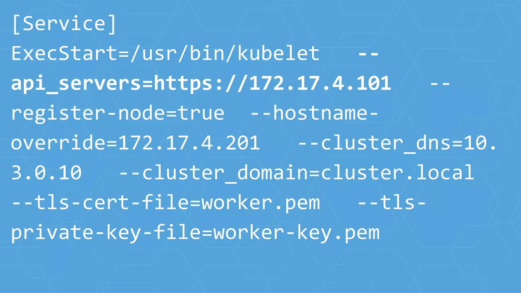 [Service]
ExecStart=/usr/bin/kubelet --
api_servers=https://172.17.4.101 --
register-node=true --hostname-
override=172.17.4.201 --cluster_dns=10.
3.0.10 --cluster_domain=cluster.local
--tls-cert-file=worker.pem --tls-
private-key-file=worker-key.pem
 