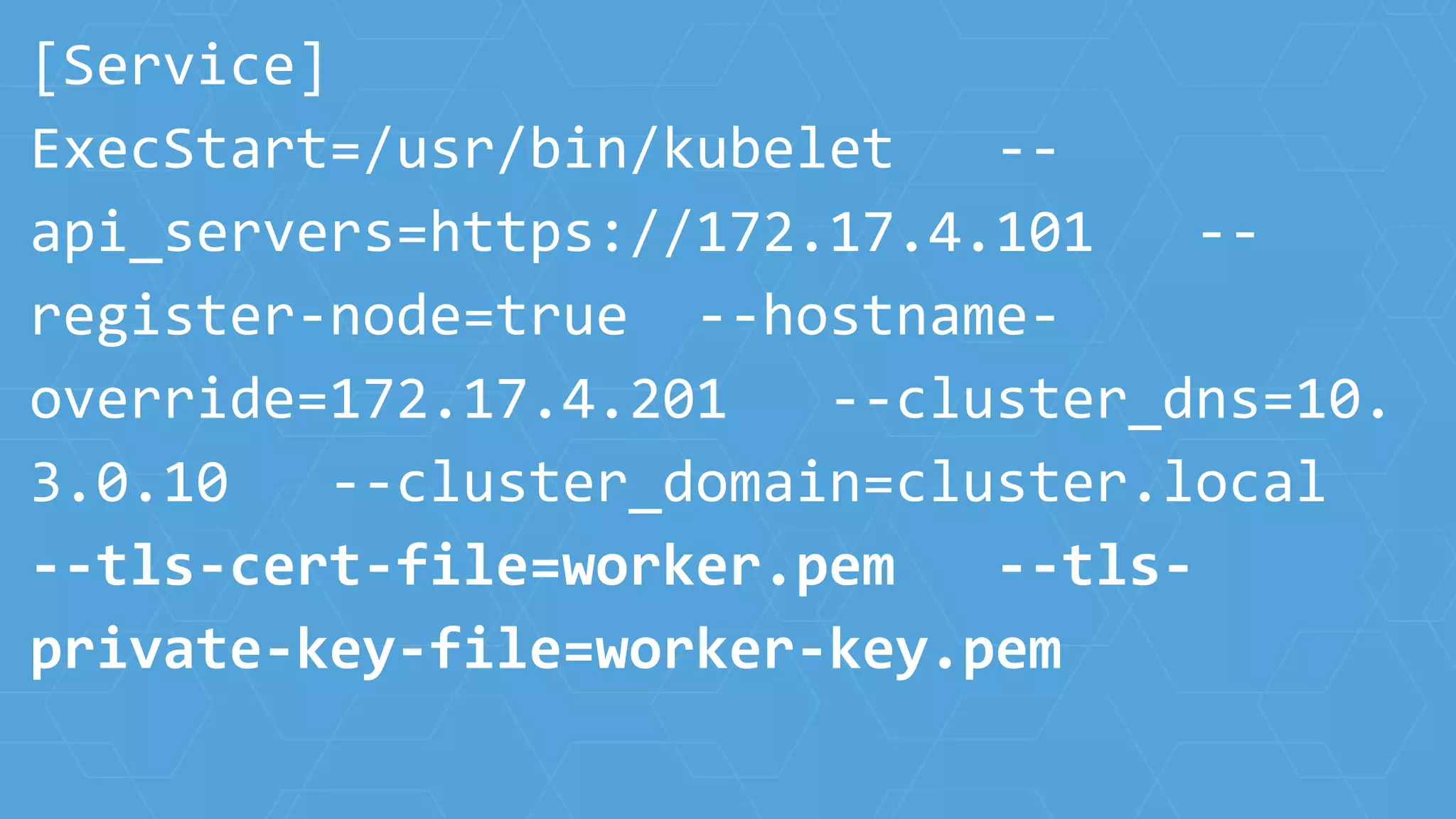 [Service]
ExecStart=/usr/bin/kubelet --
api_servers=https://172.17.4.101 --
register-node=true --hostname-
override=172.17.4.201 --cluster_dns=10.
3.0.10 --cluster_domain=cluster.local
--tls-cert-file=worker.pem --tls-
private-key-file=worker-key.pem
 
