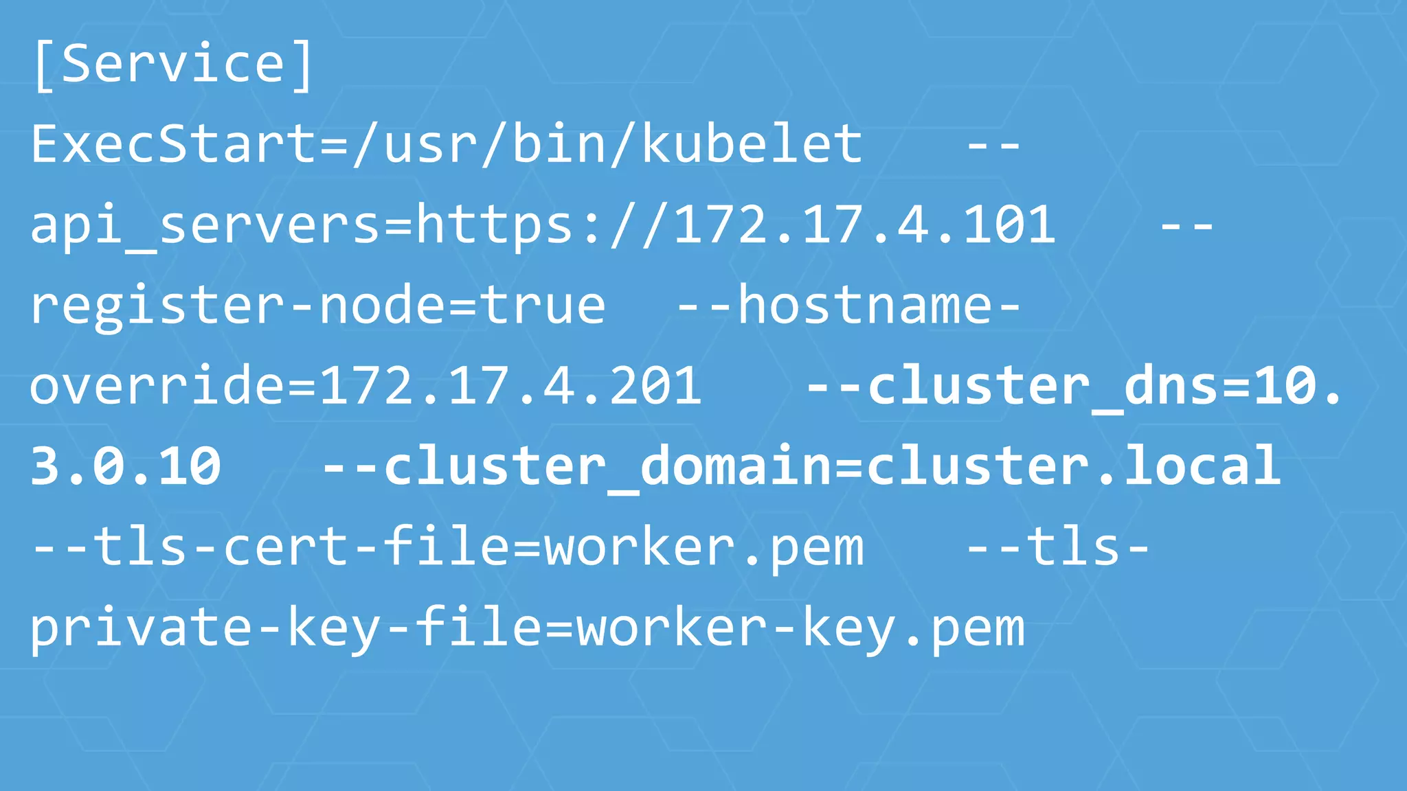[Service]
ExecStart=/usr/bin/kubelet --
api_servers=https://172.17.4.101 --
register-node=true --hostname-
override=172.17.4.201 --cluster_dns=10.
3.0.10 --cluster_domain=cluster.local
--tls-cert-file=worker.pem --tls-
private-key-file=worker-key.pem
 
