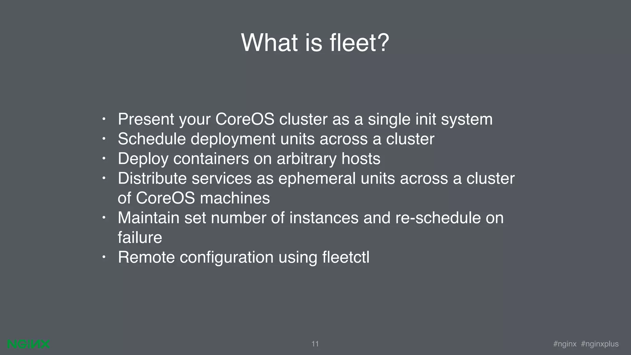 #nginx #nginxplus11 What is ﬂeet? • Present your CoreOS cluster as a single init system • Schedule deployment units across a cluster • Deploy containers on arbitrary hosts • Distribute services as ephemeral units across a cluster of CoreOS machines • Maintain set number of instances and re-schedule on failure • Remote conﬁguration using ﬂeetctl 