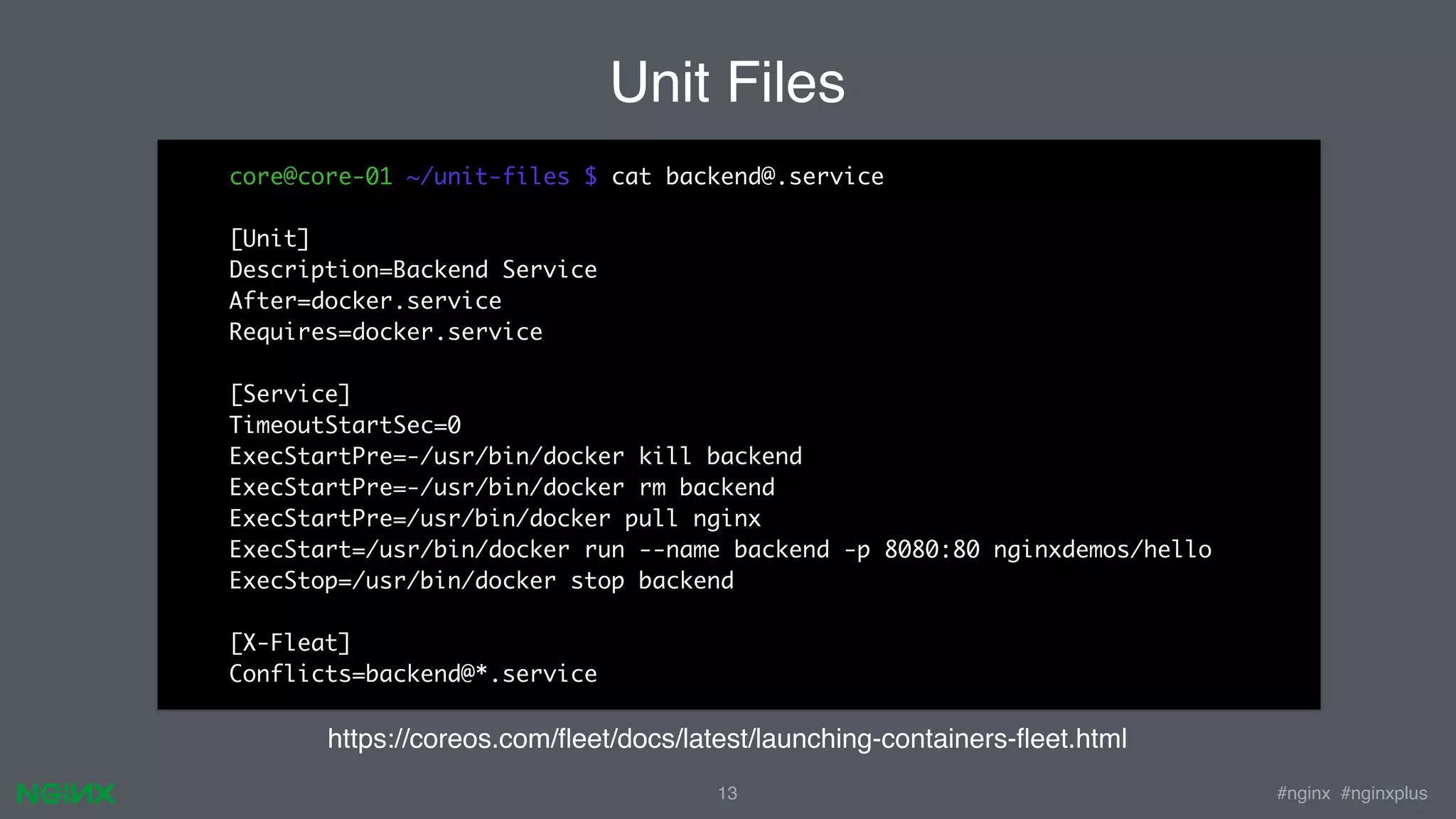#nginx #nginxplus13 core@core-01 ~/unit-files $ cat backend@.service [Unit] Description=Backend Service After=docker.service Requires=docker.service [Service] TimeoutStartSec=0 ExecStartPre=-/usr/bin/docker kill backend ExecStartPre=-/usr/bin/docker rm backend ExecStartPre=/usr/bin/docker pull nginx ExecStart=/usr/bin/docker run --name backend -p 8080:80 nginxdemos/hello ExecStop=/usr/bin/docker stop backend [X-Fleat] Conflicts=backend@*.service Unit Files https://coreos.com/ﬂeet/docs/latest/launching-containers-ﬂeet.html 