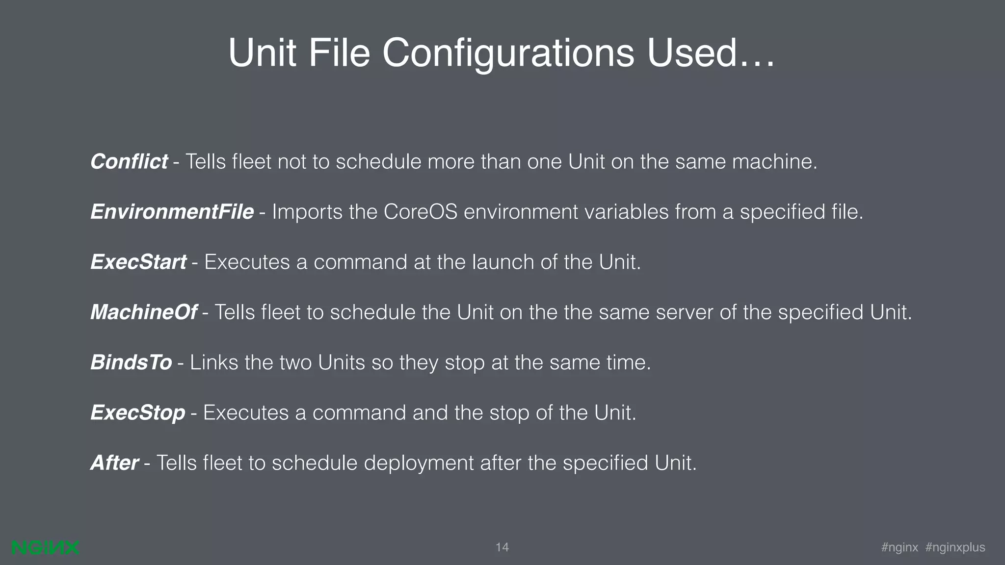 #nginx #nginxplus14 Conﬂict - Tells ﬂeet not to schedule more than one Unit on the same machine. EnvironmentFile - Imports the CoreOS environment variables from a speciﬁed ﬁle. ExecStart - Executes a command at the launch of the Unit. MachineOf - Tells ﬂeet to schedule the Unit on the the same server of the speciﬁed Unit. BindsTo - Links the two Units so they stop at the same time. ExecStop - Executes a command and the stop of the Unit. After - Tells ﬂeet to schedule deployment after the speciﬁed Unit. Unit File Conﬁgurations Used… 