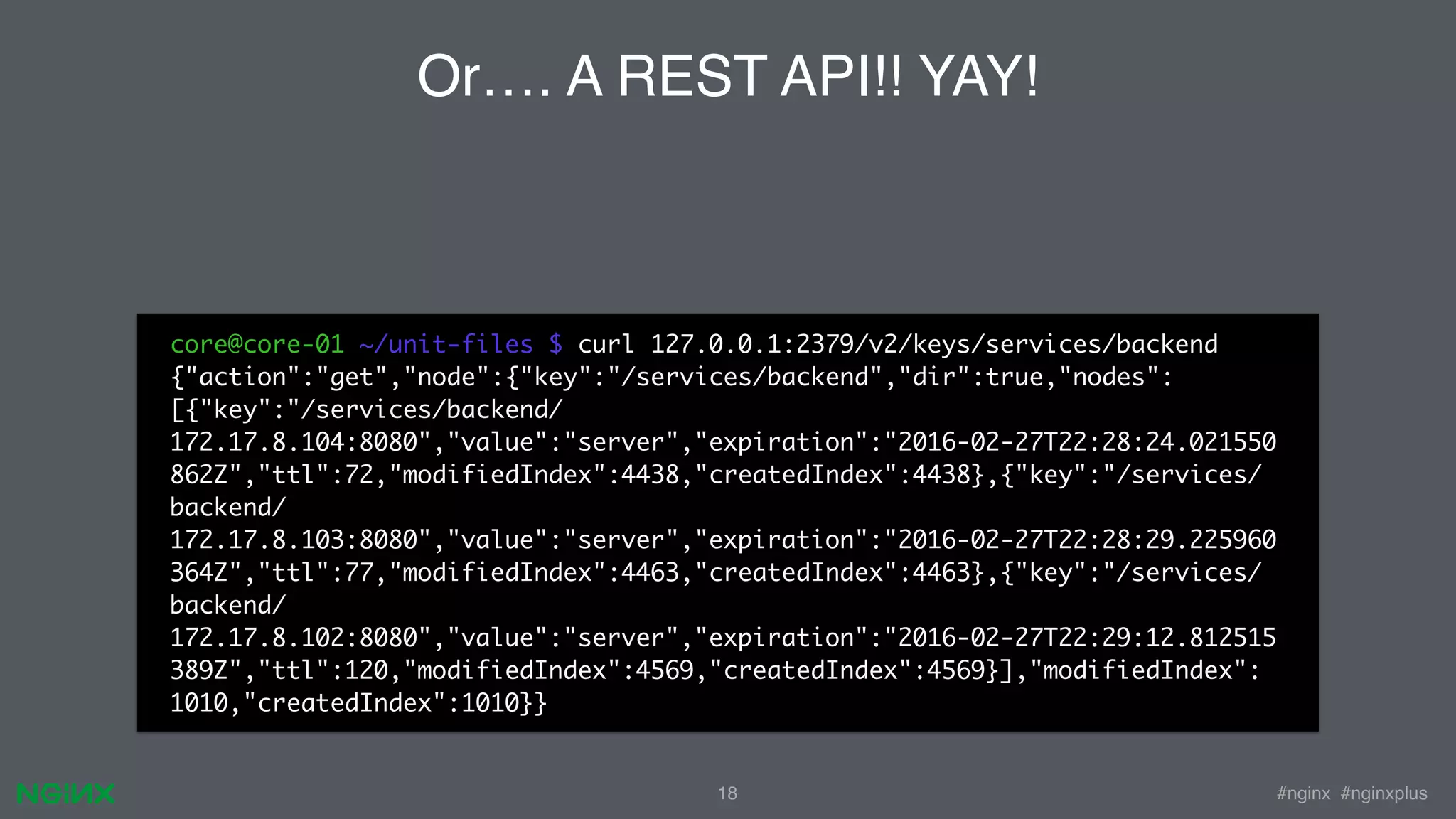 #nginx #nginxplus18 Or…. A REST API!! YAY! core@core-01 ~/unit-files $ curl 127.0.0.1:2379/v2/keys/services/backend {"action":"get","node":{"key":"/services/backend","dir":true,"nodes": [{"key":"/services/backend/ 172.17.8.104:8080","value":"server","expiration":"2016-02-27T22:28:24.021550 862Z","ttl":72,"modifiedIndex":4438,"createdIndex":4438},{"key":"/services/ backend/ 172.17.8.103:8080","value":"server","expiration":"2016-02-27T22:28:29.225960 364Z","ttl":77,"modifiedIndex":4463,"createdIndex":4463},{"key":"/services/ backend/ 172.17.8.102:8080","value":"server","expiration":"2016-02-27T22:29:12.812515 389Z","ttl":120,"modifiedIndex":4569,"createdIndex":4569}],"modifiedIndex": 1010,"createdIndex":1010}} 