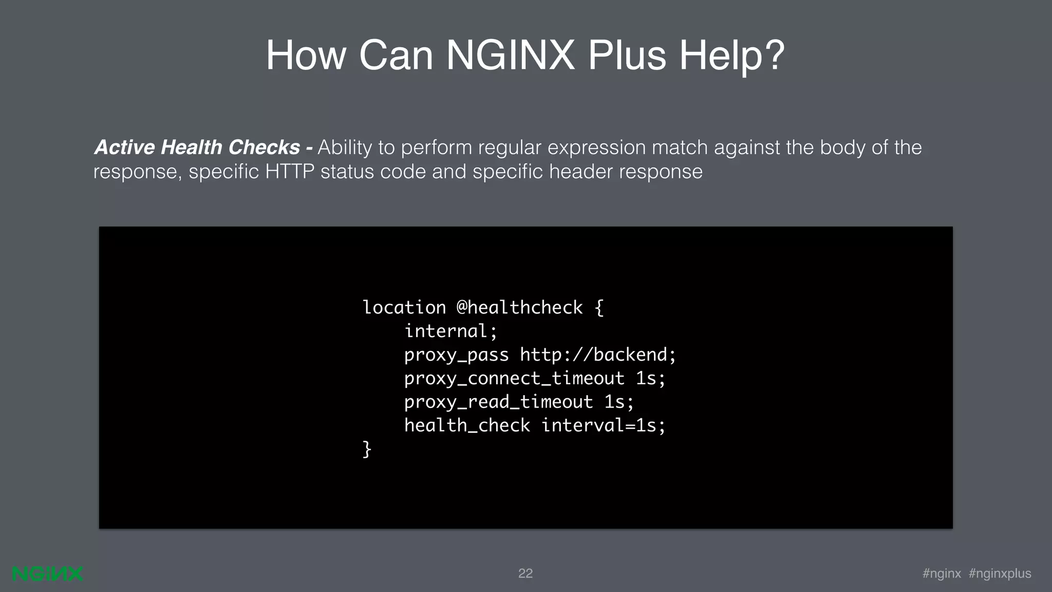 #nginx #nginxplus22 How Can NGINX Plus Help? Active Health Checks - Ability to perform regular expression match against the body of the response, speciﬁc HTTP status code and speciﬁc header response location @healthcheck { internal; proxy_pass http://backend; proxy_connect_timeout 1s; proxy_read_timeout 1s; health_check interval=1s; } 