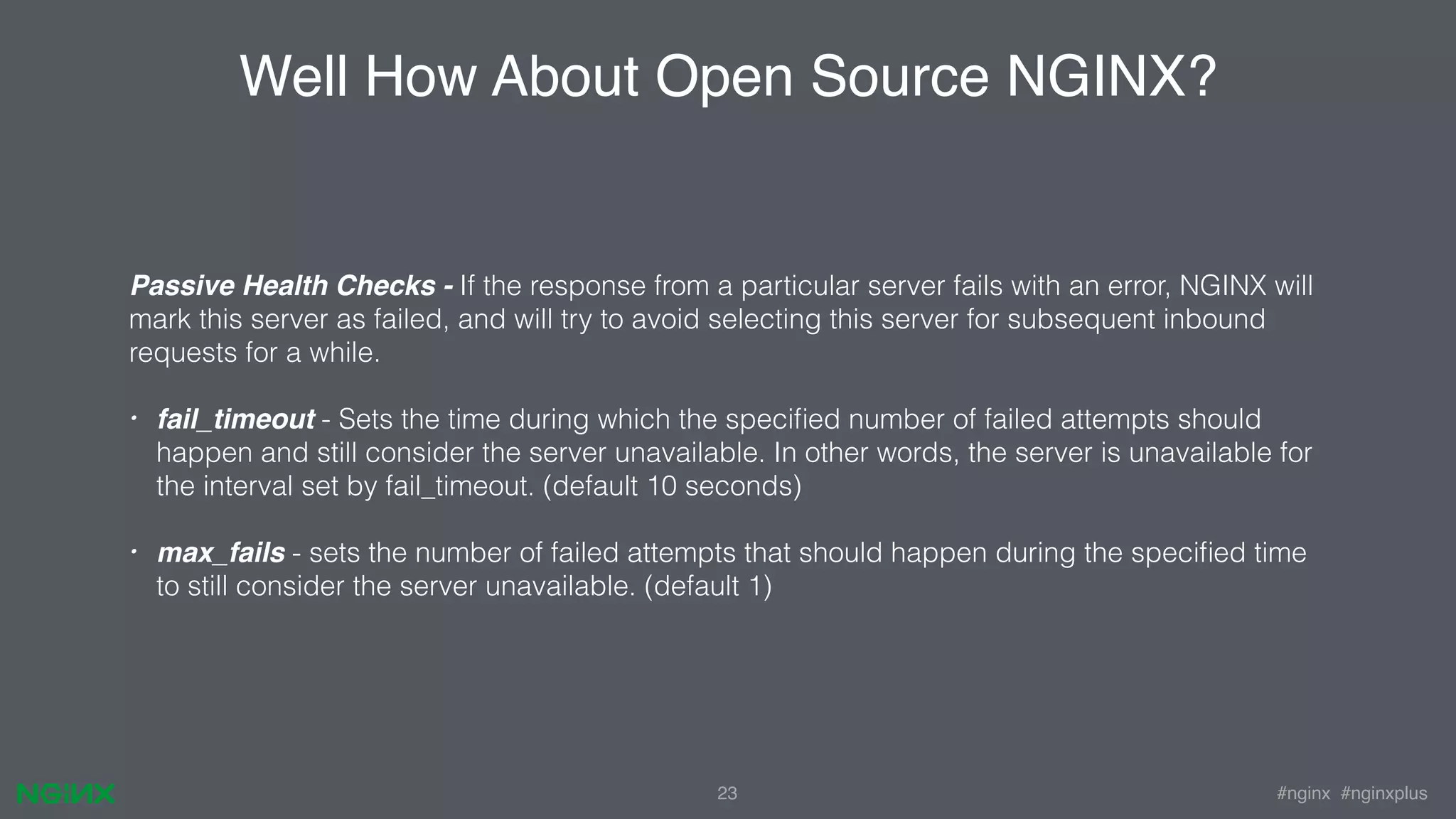 #nginx #nginxplus23 Well How About Open Source NGINX? Passive Health Checks - If the response from a particular server fails with an error, NGINX will mark this server as failed, and will try to avoid selecting this server for subsequent inbound requests for a while. • fail_timeout - Sets the time during which the speciﬁed number of failed attempts should happen and still consider the server unavailable. In other words, the server is unavailable for the interval set by fail_timeout. (default 10 seconds) • max_fails - sets the number of failed attempts that should happen during the speciﬁed time to still consider the server unavailable. (default 1) 