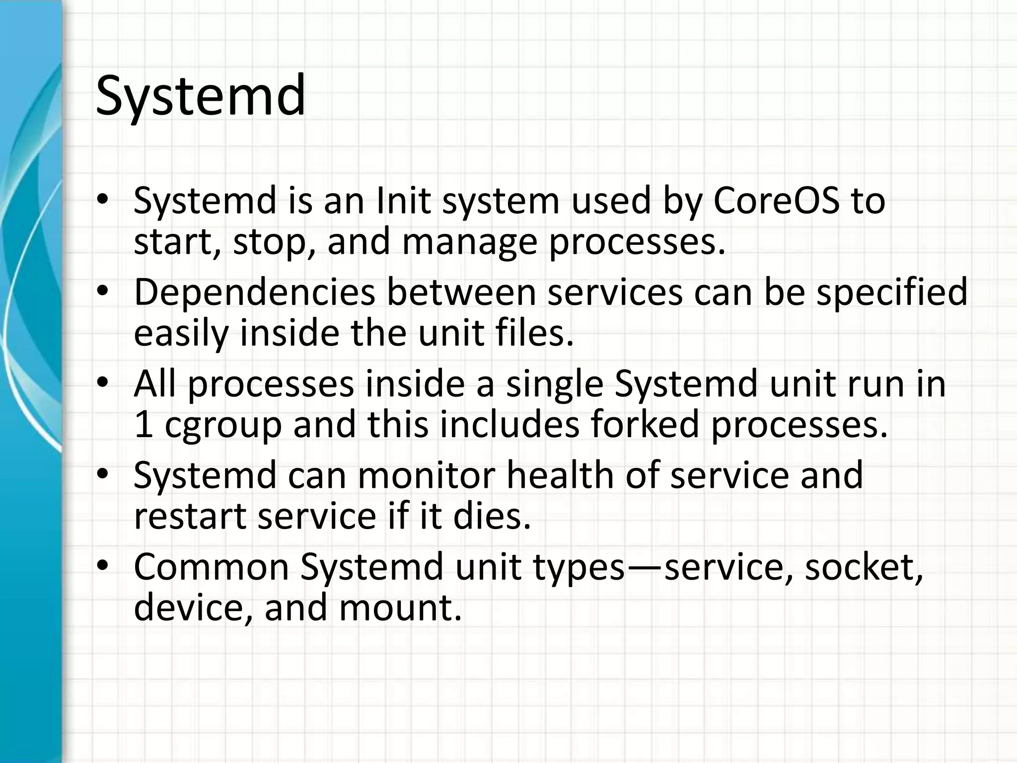 Systemd
• Systemd is an Init system used by CoreOS to
start, stop, and manage processes.
• Dependencies between services can be specified
easily inside the unit files.
• All processes inside a single Systemd unit run in
1 cgroup and this includes forked processes.
• Systemd can monitor health of service and
restart service if it dies.
• Common Systemd unit types—service, socket,
device, and mount.
 